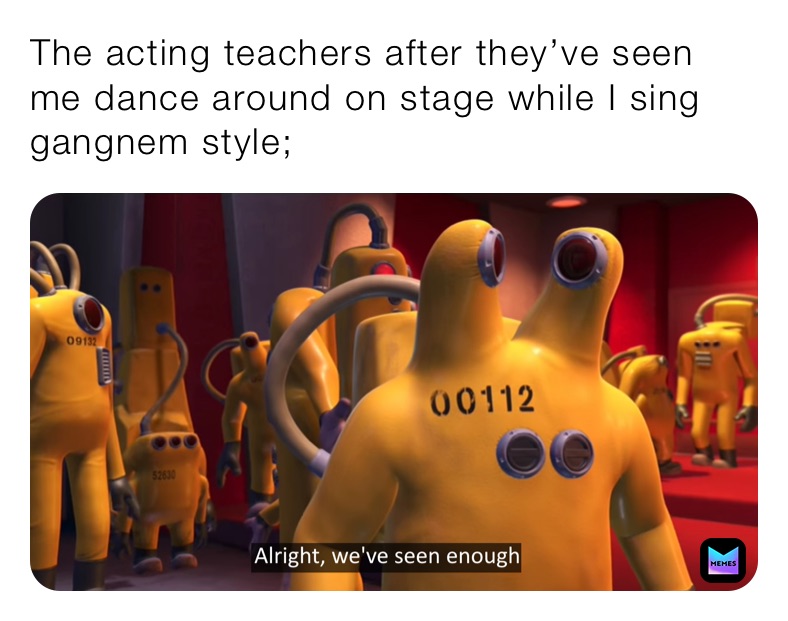 The acting teachers after they’ve seen me dance around on stage while I sing gangnem style;