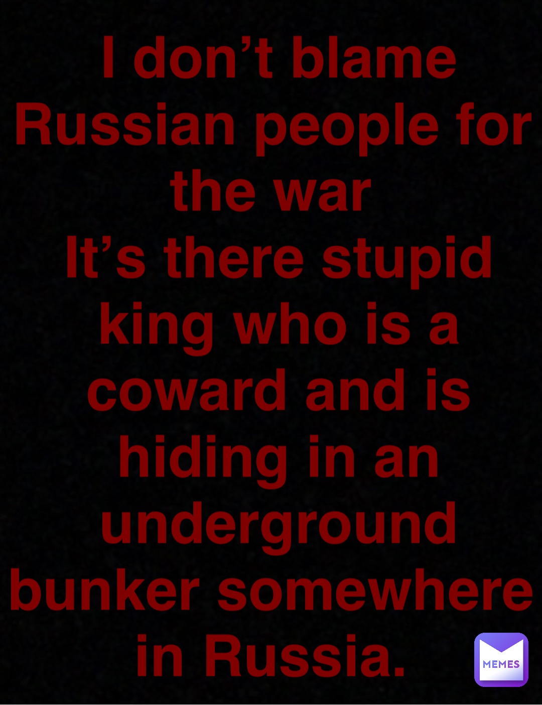 Double tap to edit I don’t blame Russian people for the war
It’s there stupid king who is a coward and is hiding in an underground bunker somewhere in Russia.