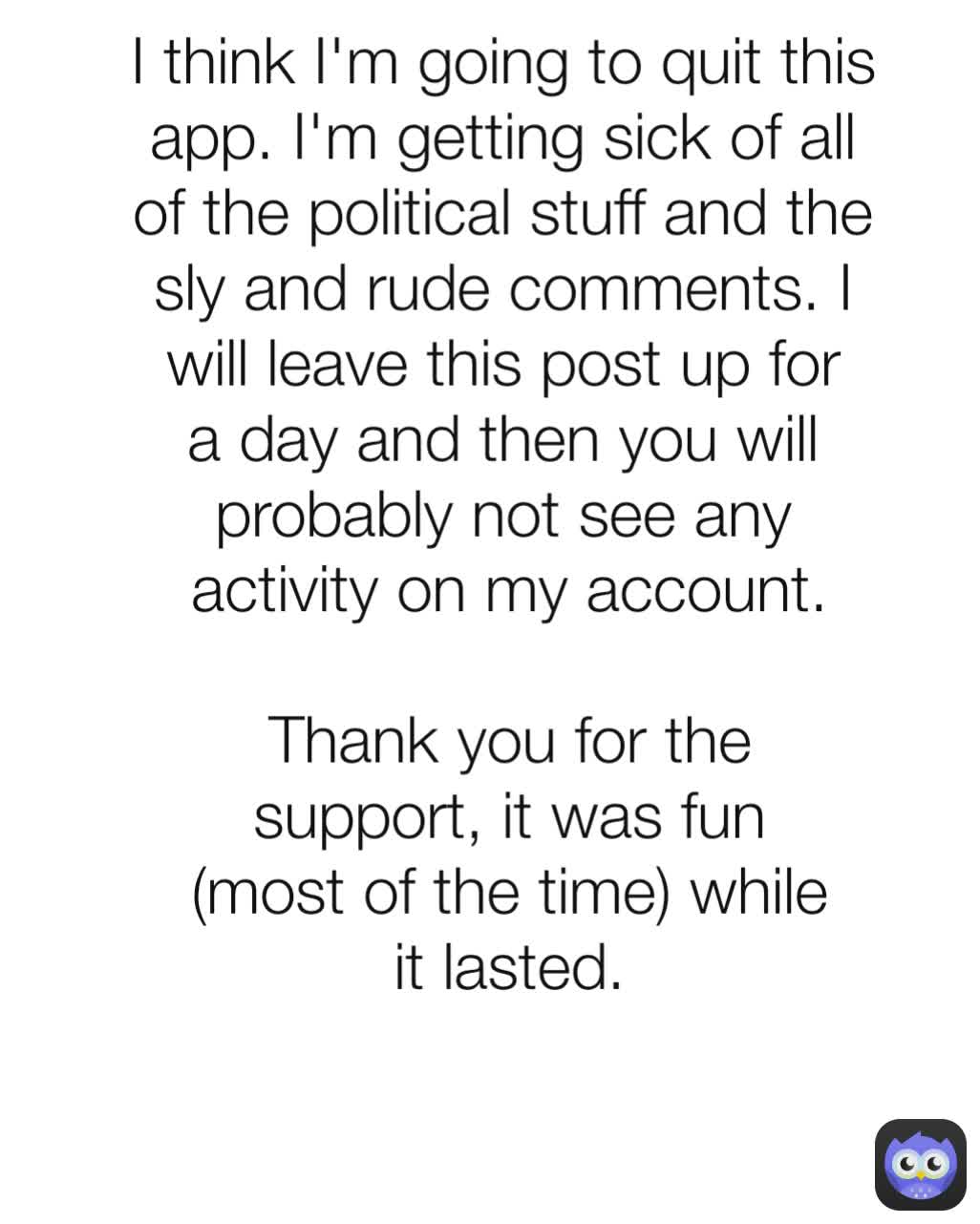 activity on my account.

Thank you for the support, it was fun (most of the time) while it lasted. I think I'm going to quit this app. I'm getting sick of all of the political stuff and the sly and rude comments. I will leave this post up for a day and then you will probably not see any