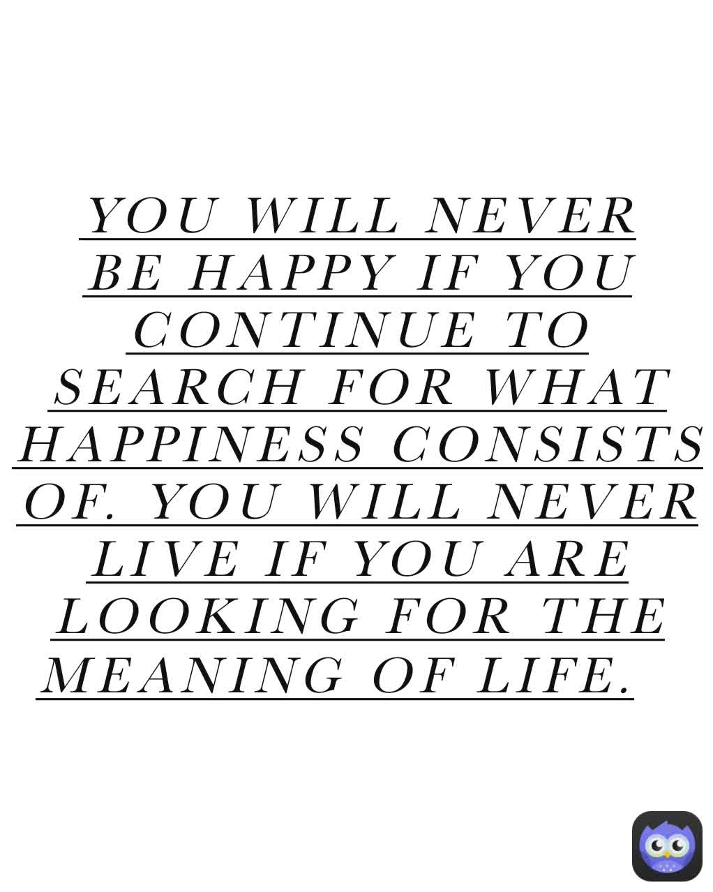 YOU WILL NEVER BE HAPPY IF YOU CONTINUE TO SEARCH FOR WHAT HAPPINESS CONSISTS OF. YOU WILL NEVER LIVE IF YOU ARE LOOKING FOR THE MEANING OF LIFE.