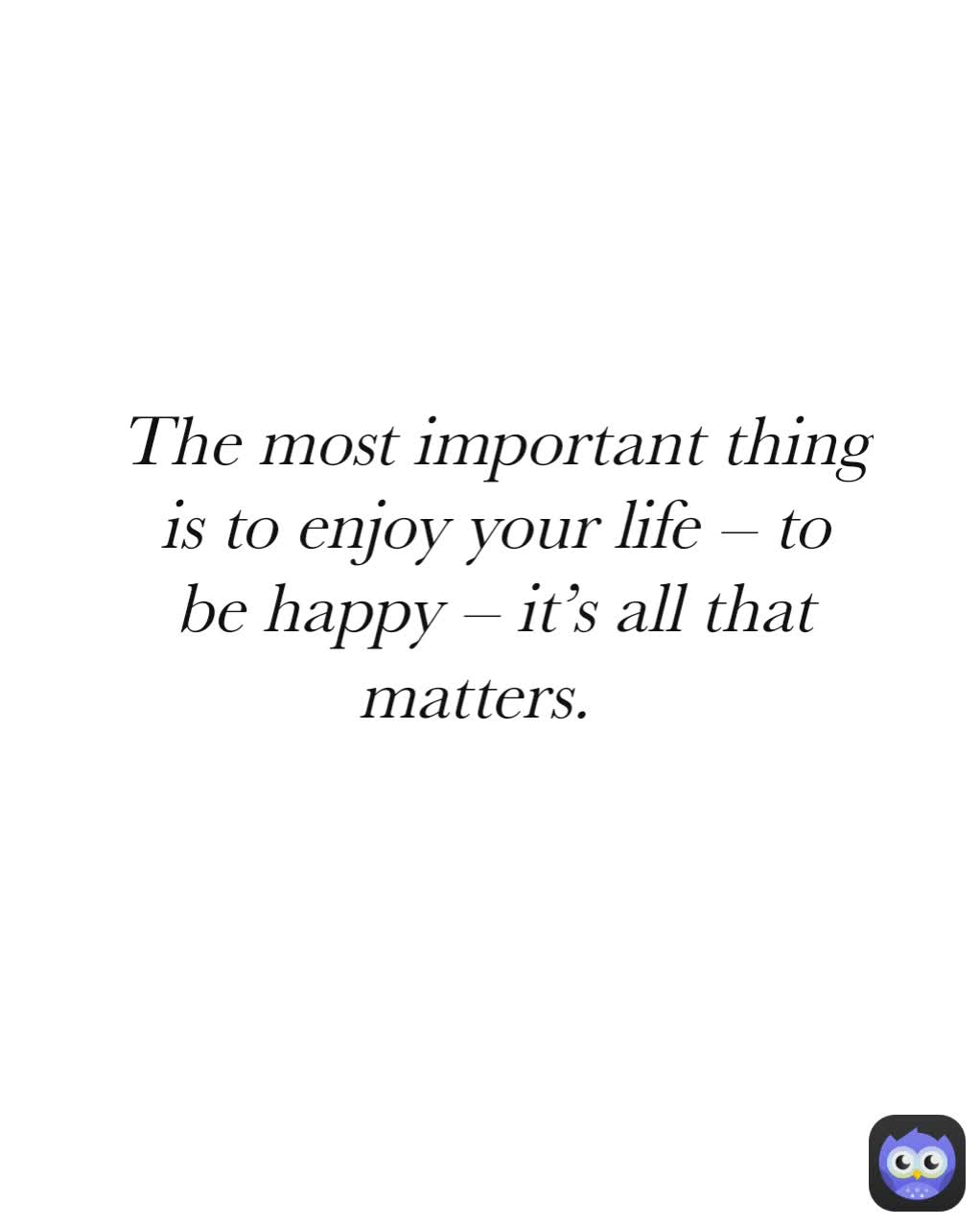 The most important thing is to enjoy your life – to be happy – it’s all that matters.