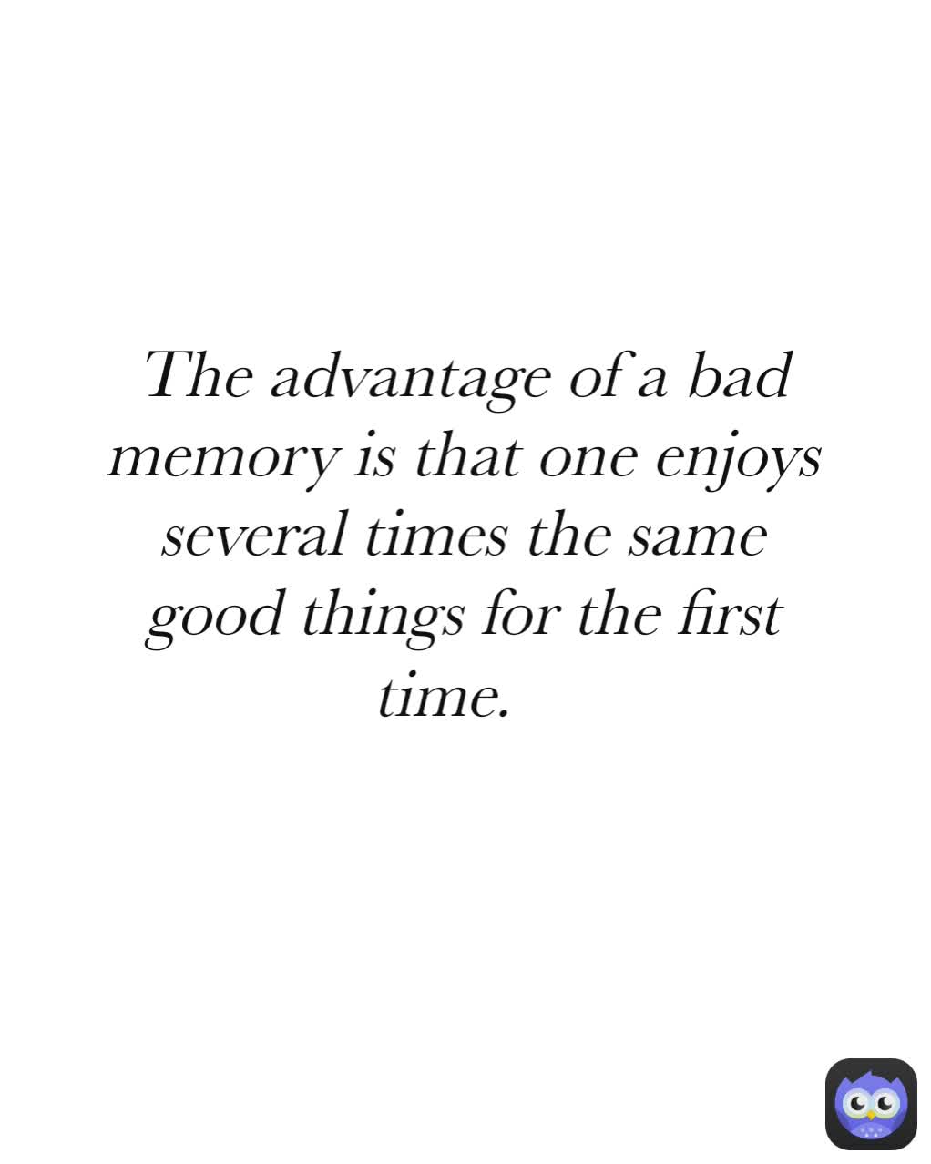 The advantage of a bad memory is that one enjoys several times the same good things for the first time.