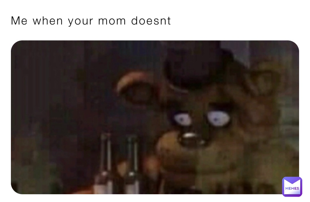 Me when your mom doesnt