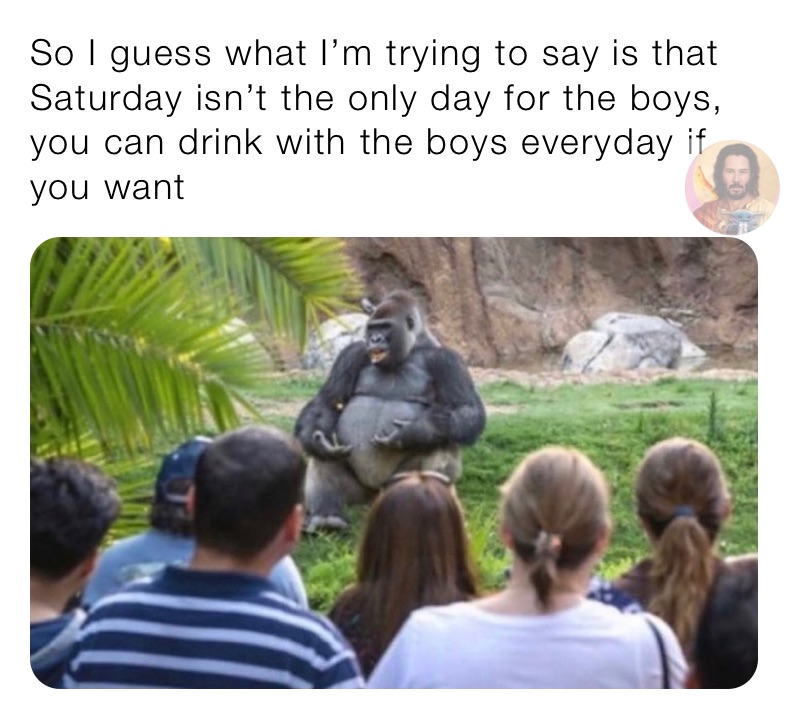 So I guess what I’m trying to say is that Saturday isn’t the only day for the boys, you can drink with the boys everyday if you want 