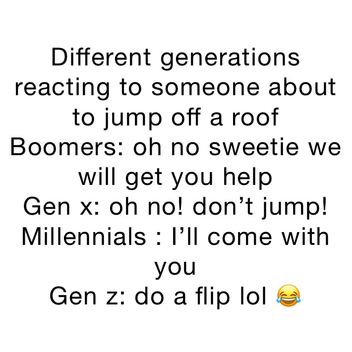 Different generations reacting to someone about to jump off a roof 
Boomers: oh no sweetie we will get you help
Gen x: oh no! don’t jump!
Millennials : I’ll come with you 
Gen z: do a flip lol 😂 