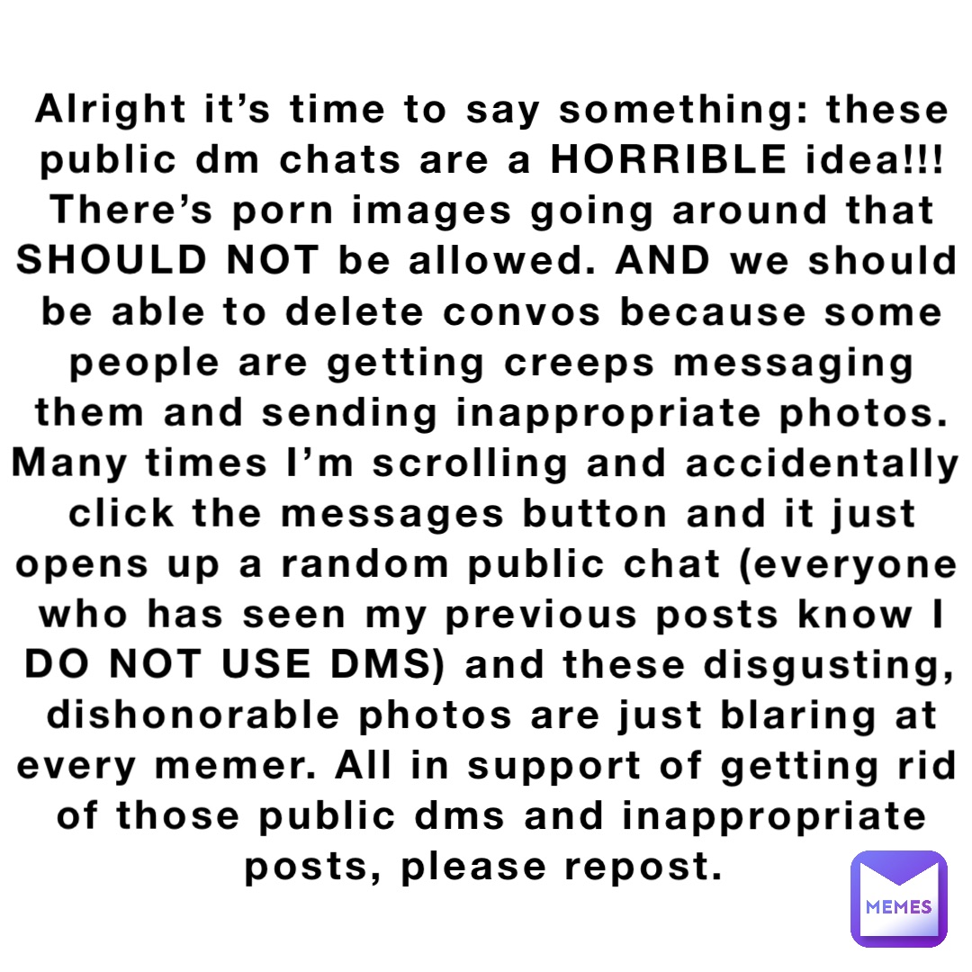 Alright it’s time to say something: these public dm chats are a HORRIBLE idea!!! There’s porn images going around that SHOULD NOT be allowed. AND we should be able to delete convos because some people are getting creeps messaging them and sending inappropriate photos. Many times I’m scrolling and accidentally click the messages button and it just opens up a random public chat (everyone who has seen my previous posts know I DO NOT USE DMS) and these disgusting, dishonorable photos are just blaring at every memer. All in support of getting rid of those public dms and inappropriate posts, please repost.