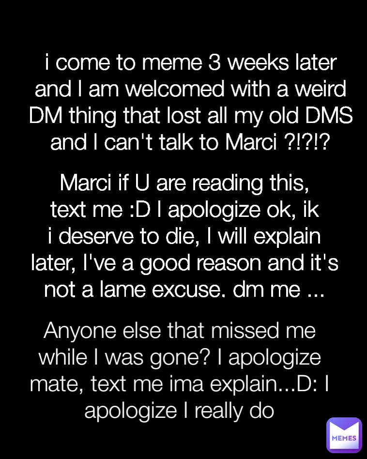 Marci if U are reading this, text me :D I apologize ok, ik i deserve to die, I will explain later, I've a good reason and it's not a lame excuse, dm me ... i come to meme 3 weeks later and I am welcomed with a weird DM thing that lost all my old DMS and I can't talk to Marci ?!?!? Anyone else that missed me while I was gone? I apologize mate, text me ima explain...D: I apologize I really do Type Text