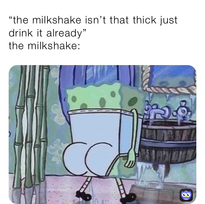 “the milkshake isn’t that thick just drink it already”
the milkshake: