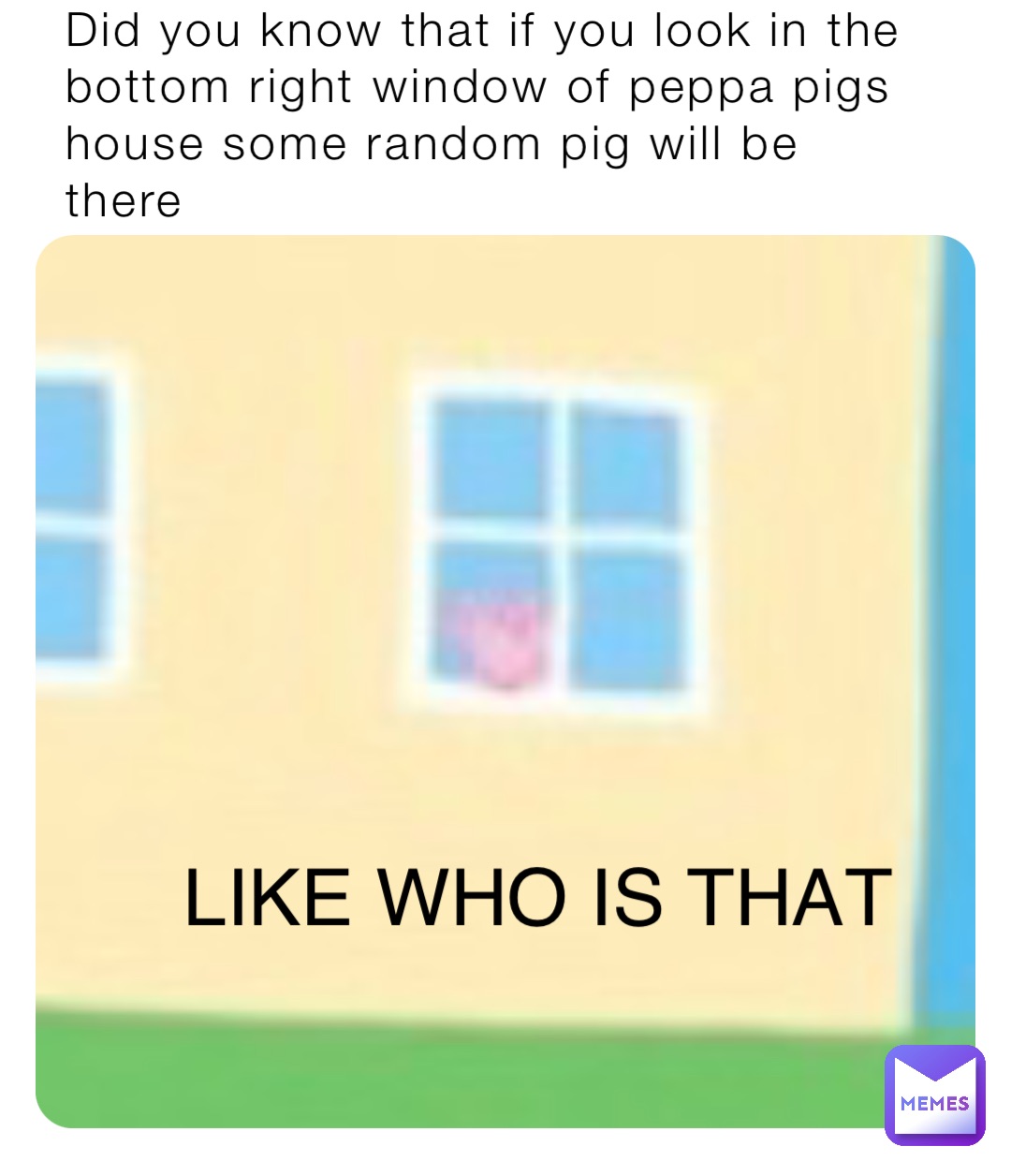 Did you know that if you look in the bottom right window of peppa pigs house some random pig will be there LIKE WHO IS THAT