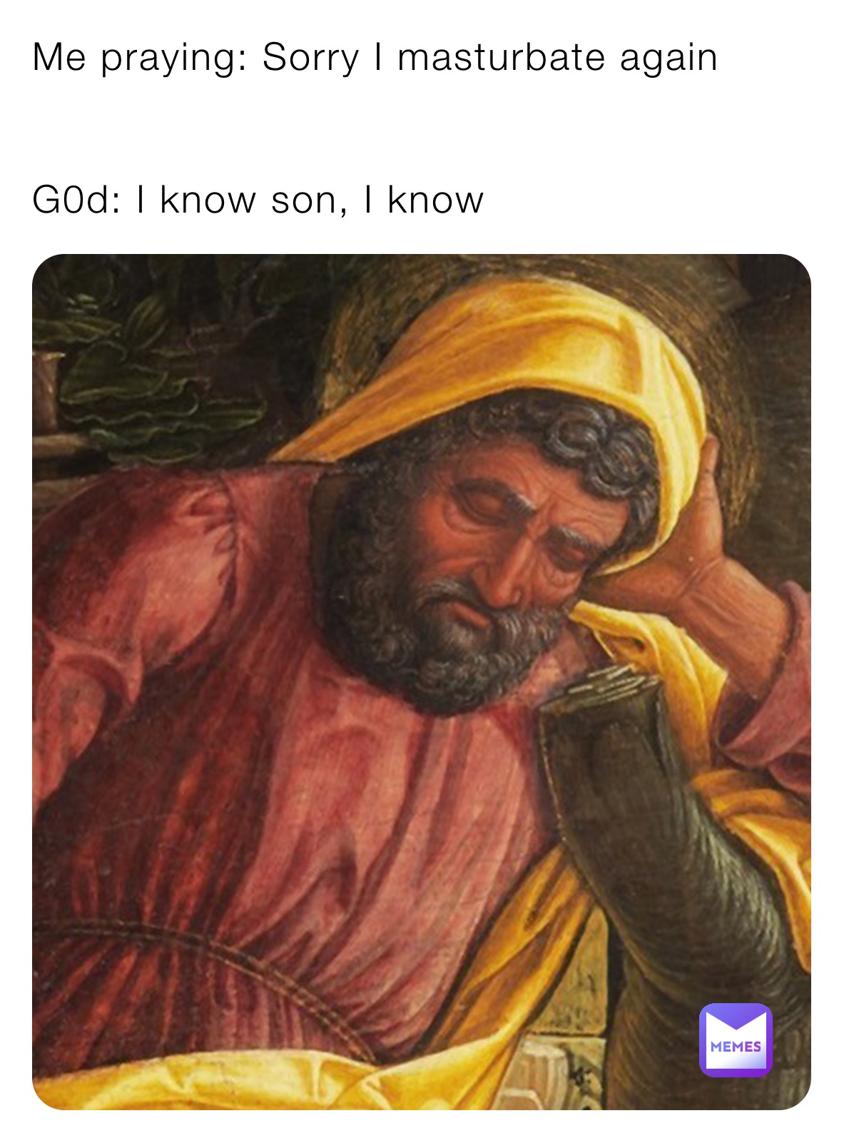 Me praying: Sorry I masturbate again


G0d: I know son, I know