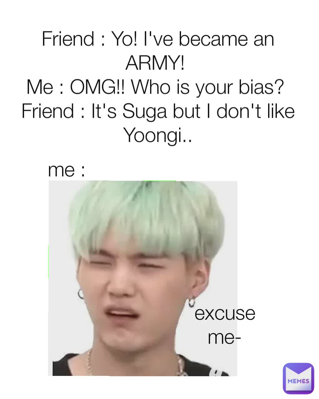 Friend : Yo! I've became an ARMY! 
Me : OMG!! Who is your bias? 
Friend : It's Suga but I don't like Yoongi..
  me : excuse me-