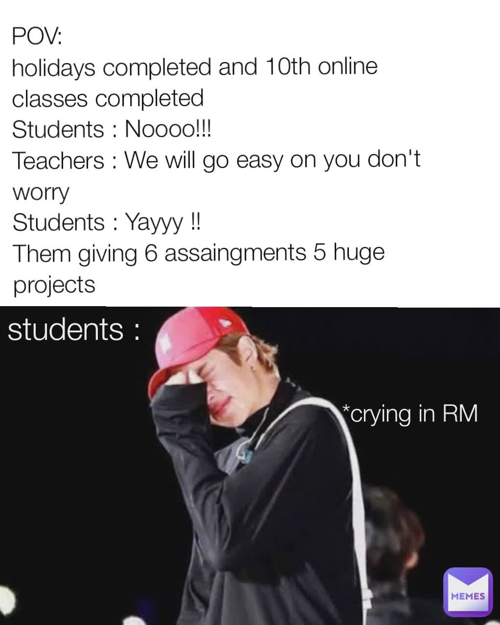 students : *crying in RM POV:
holidays completed and 10th online classes completed 
Students : Noooo!!!
Teachers : We will go easy on you don't worry 
Students : Yayyy !!
Them giving 6 assaingments 5 huge projects 
 students: *crying in RM students : *crying in RM