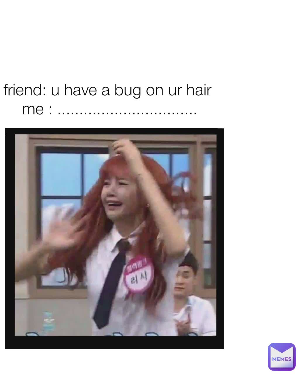 friend: u have a bug on ur hair 
me : ................................
