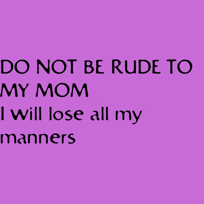 DO NOT BE RUDE TO MY MOM
I will lose all my manners