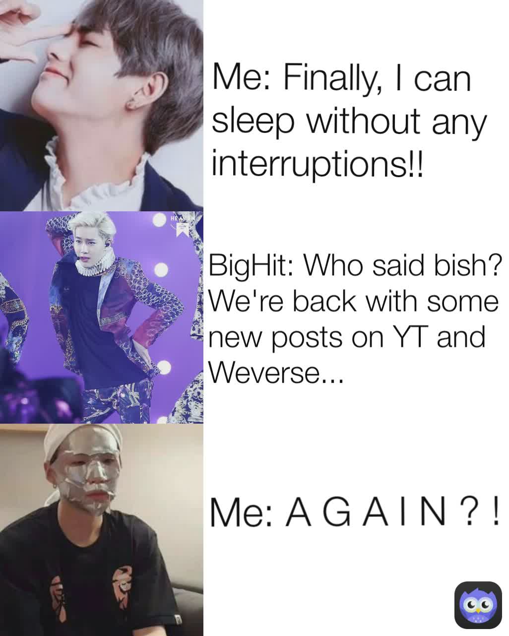 Me: A G A I N ? ! BigHit: Who said bish? We're back with some new posts on YT and Weverse... Me: Finally, I can sleep without any interruptions!! 
