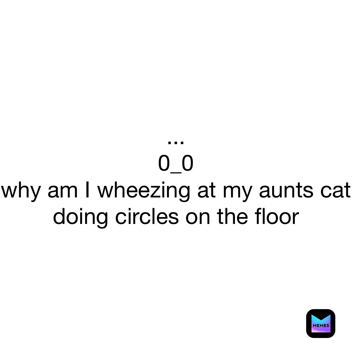 ... 
0_0
why am I wheezing at my aunts cat doing circles on the floor