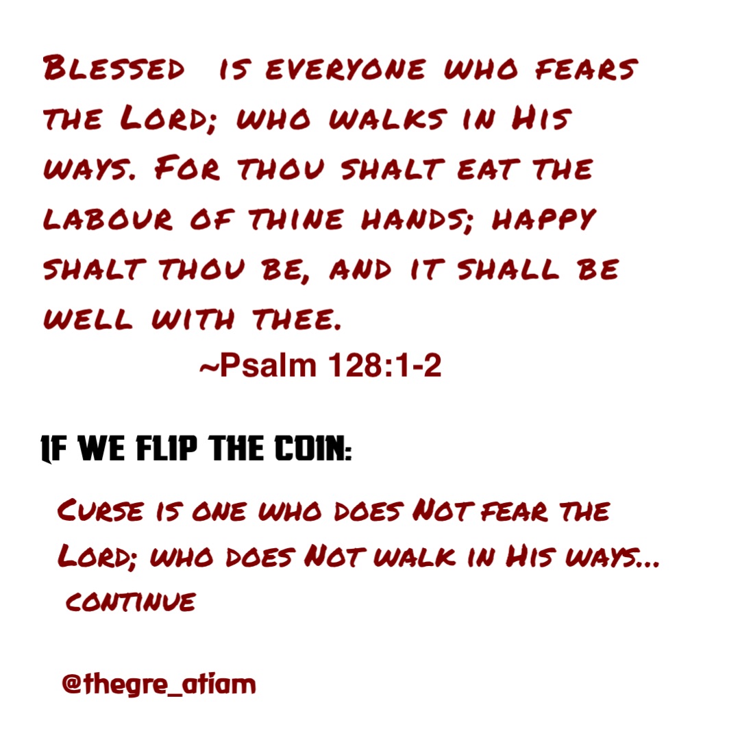 Blessed  is everyone who fears the Lord; who walks in His ways. For thou shalt eat the labour of thine hands; happy shalt thou be, and it shall be well with thee. ~Psalm 128:1-2 If we flip the coin: Curse is one who does Not fear the Lord; who does Not walk in His ways… continue @thegre_atiam