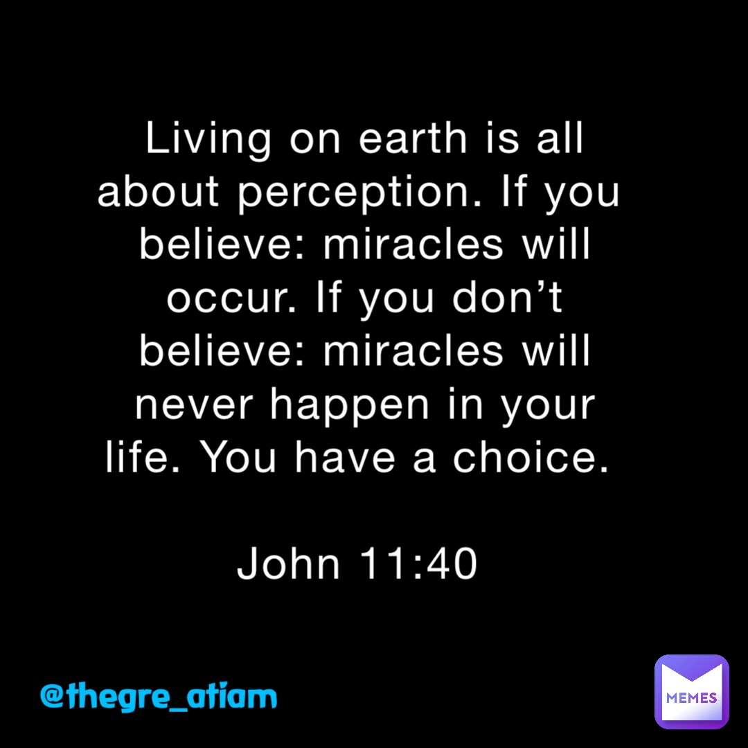 Living on earth is all about perception. If you believe: miracles will occur. If you don’t believe: miracles will never happen in your life. You have a choice.

John 11:40 @thegre_atiam