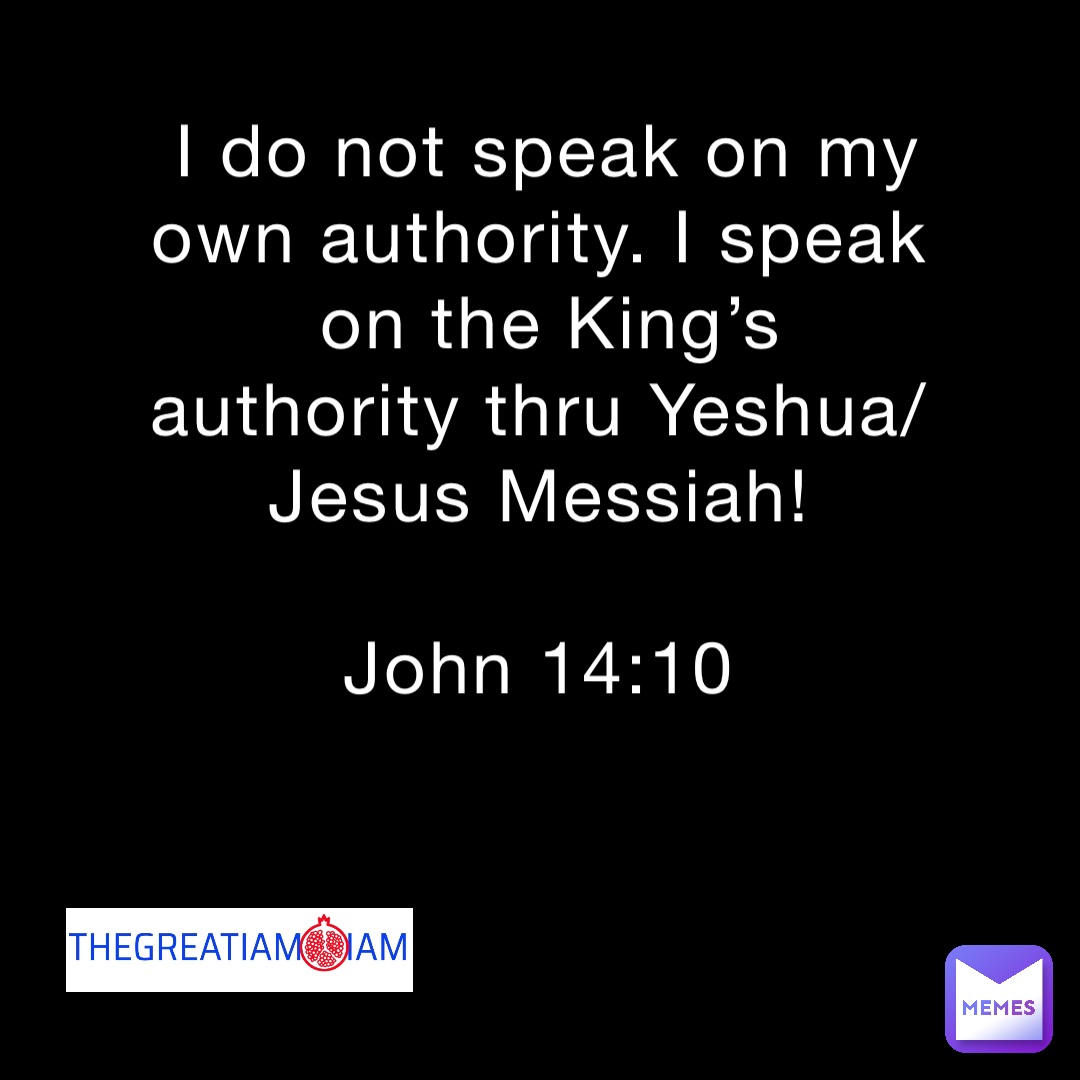 I do not speak on my own authority. I speak on the King’s authority thru Yeshua/Jesus Messiah!

John 14:10