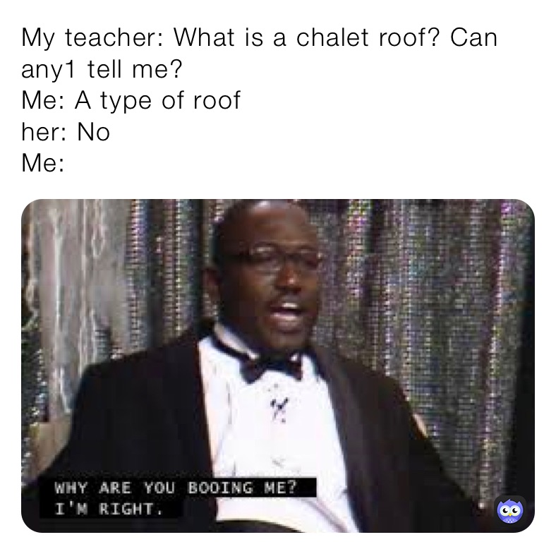 My teacher: What is a chalet roof? Can any1 tell me?
Me: A type of roof
her: No
Me: