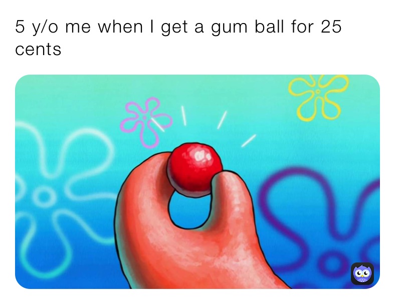 5 y/o me when I get a gum ball for 25 cents 