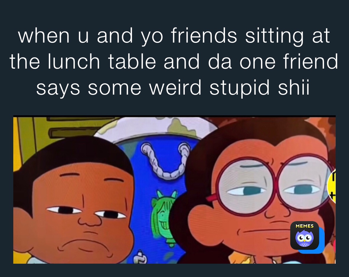 when u and yo friends sitting at the lunch table and da one friend says some weird stupid shii￼￼