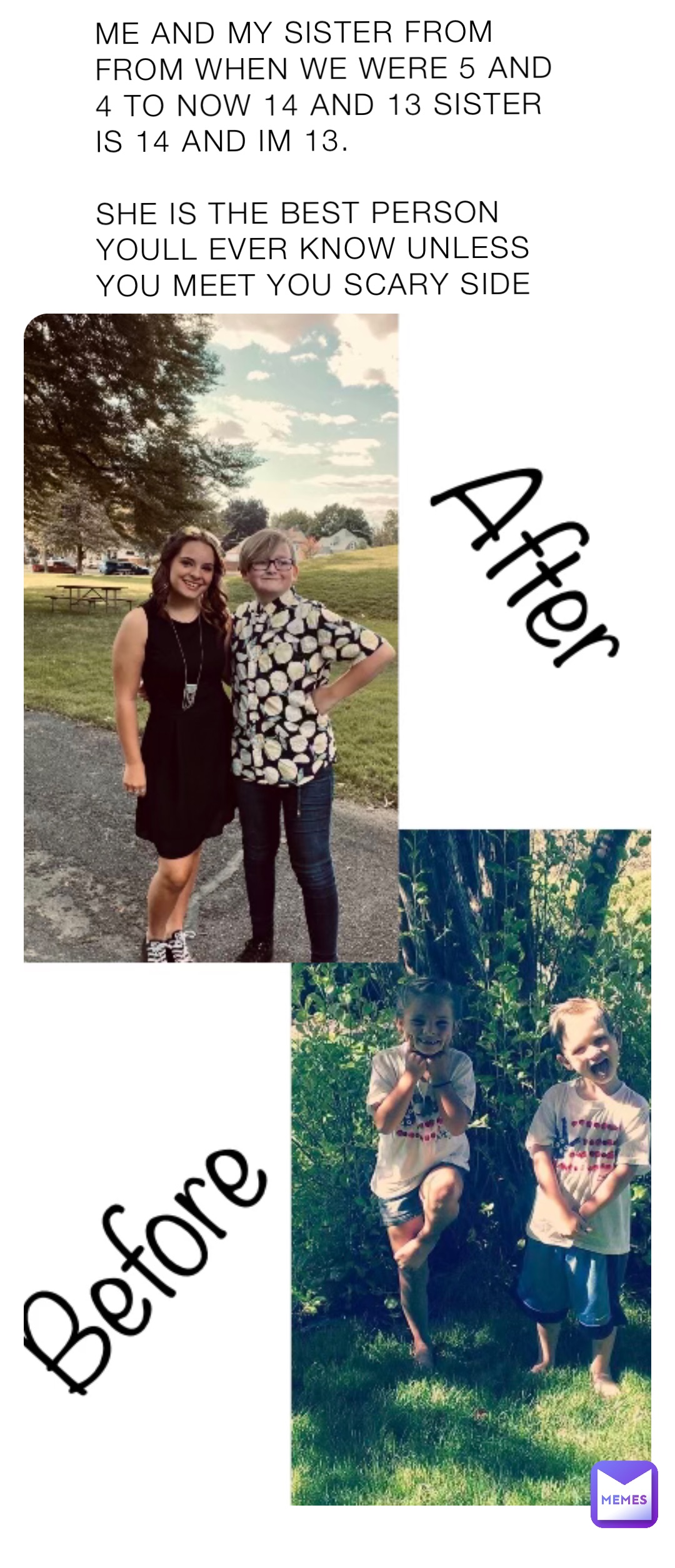 ME AND MY SISTER FROM FROM WHEN WE WERE 5 AND 4 TO NOW 14 AND 13 SISTER IS 14 AND IM 13.

SHE IS THE BEST PERSON YOULL EVER KNOW UNLESS YOU MEET YOU SCARY SIDE