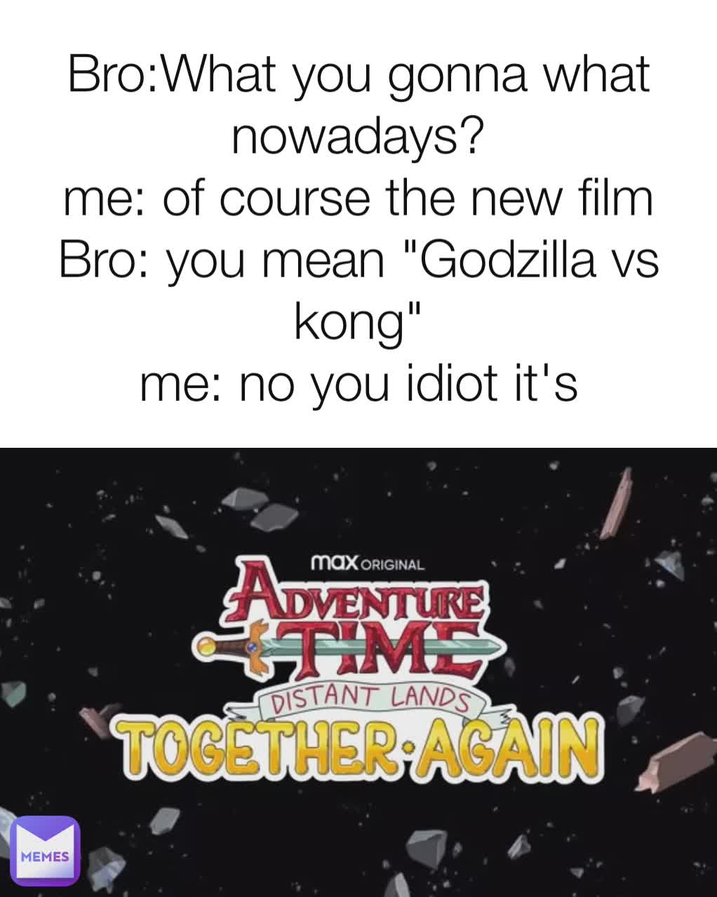 Bro:What you gonna what nowadays?
me: of course the new film
Bro: you mean "Godzilla vs kong"
me: no you idiot it's