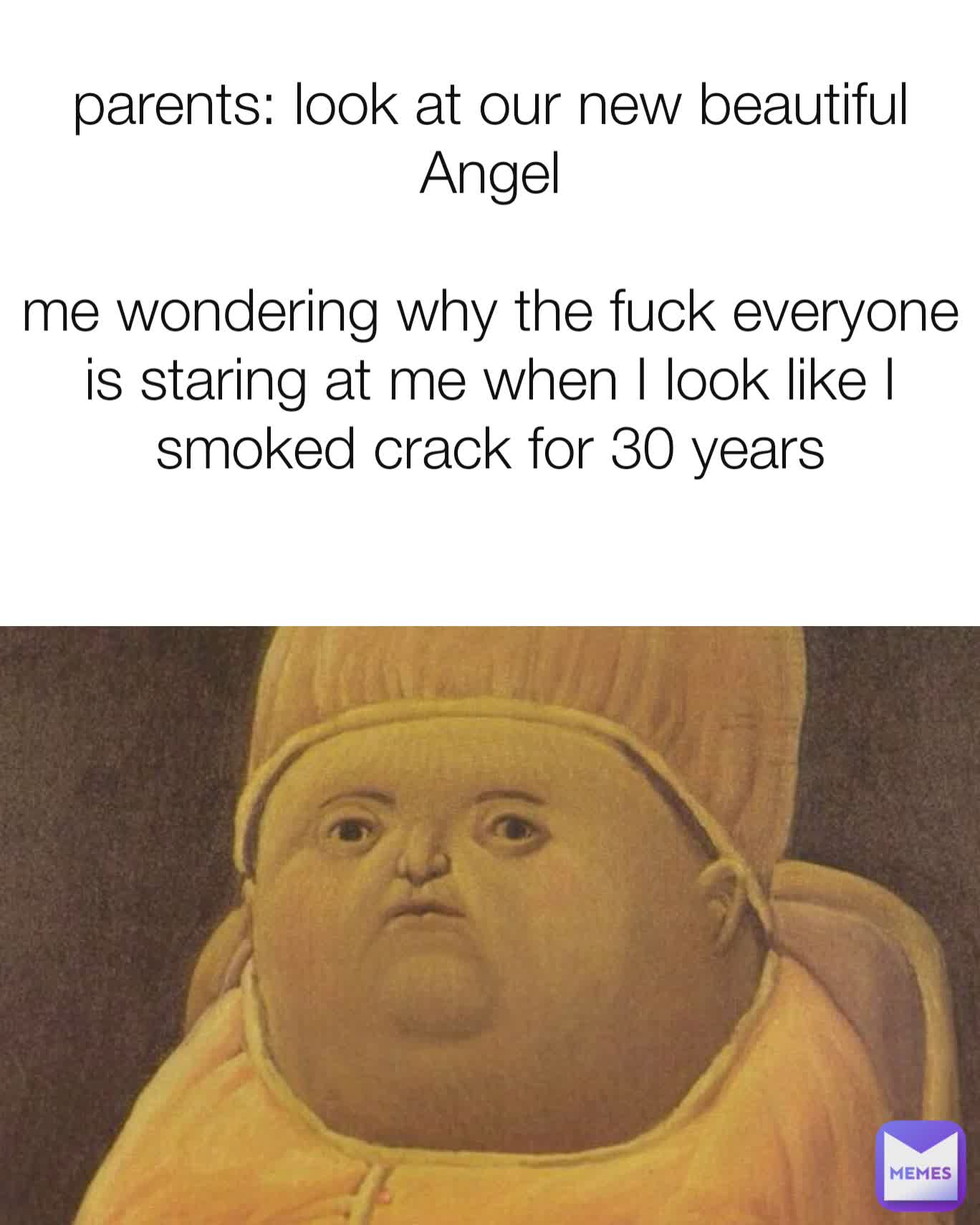 parents: look at our new beautiful Angel

me wondering why the fuck everyone is staring at me when I look like I smoked crack for 30 years
