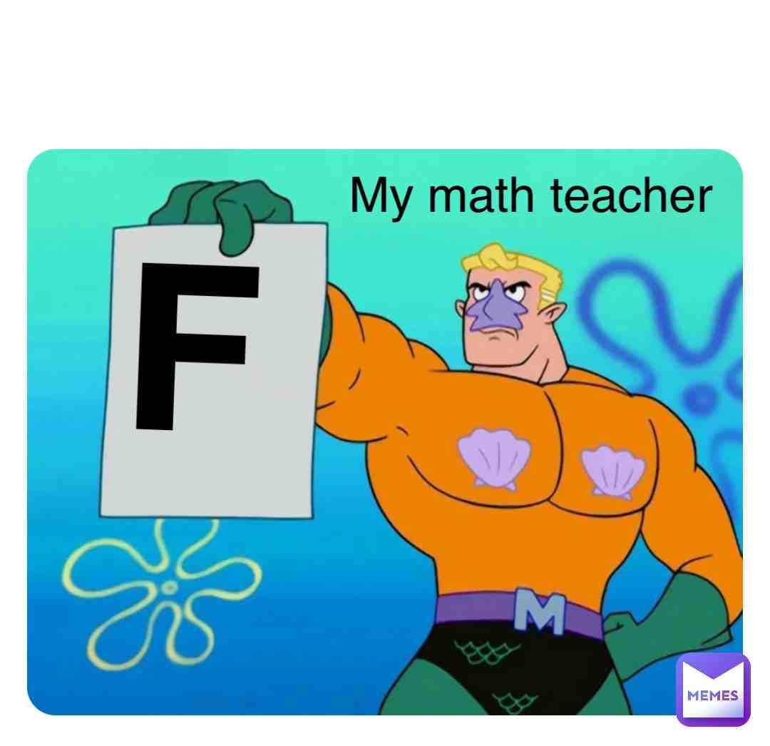 My math teacher after giving me an F