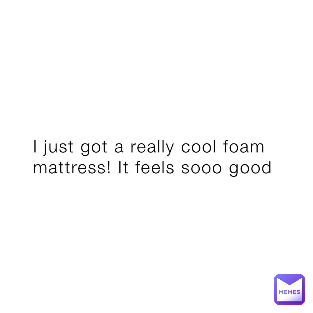 I just got a really cool foam mattress! It feels sooo good