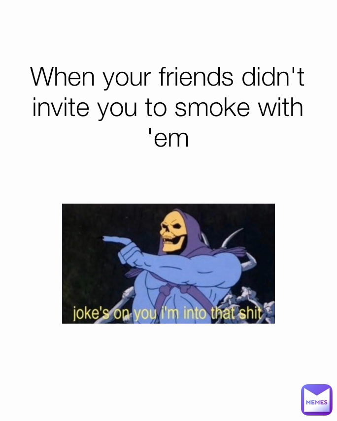 When your friends didn't invite you to smoke with 'em