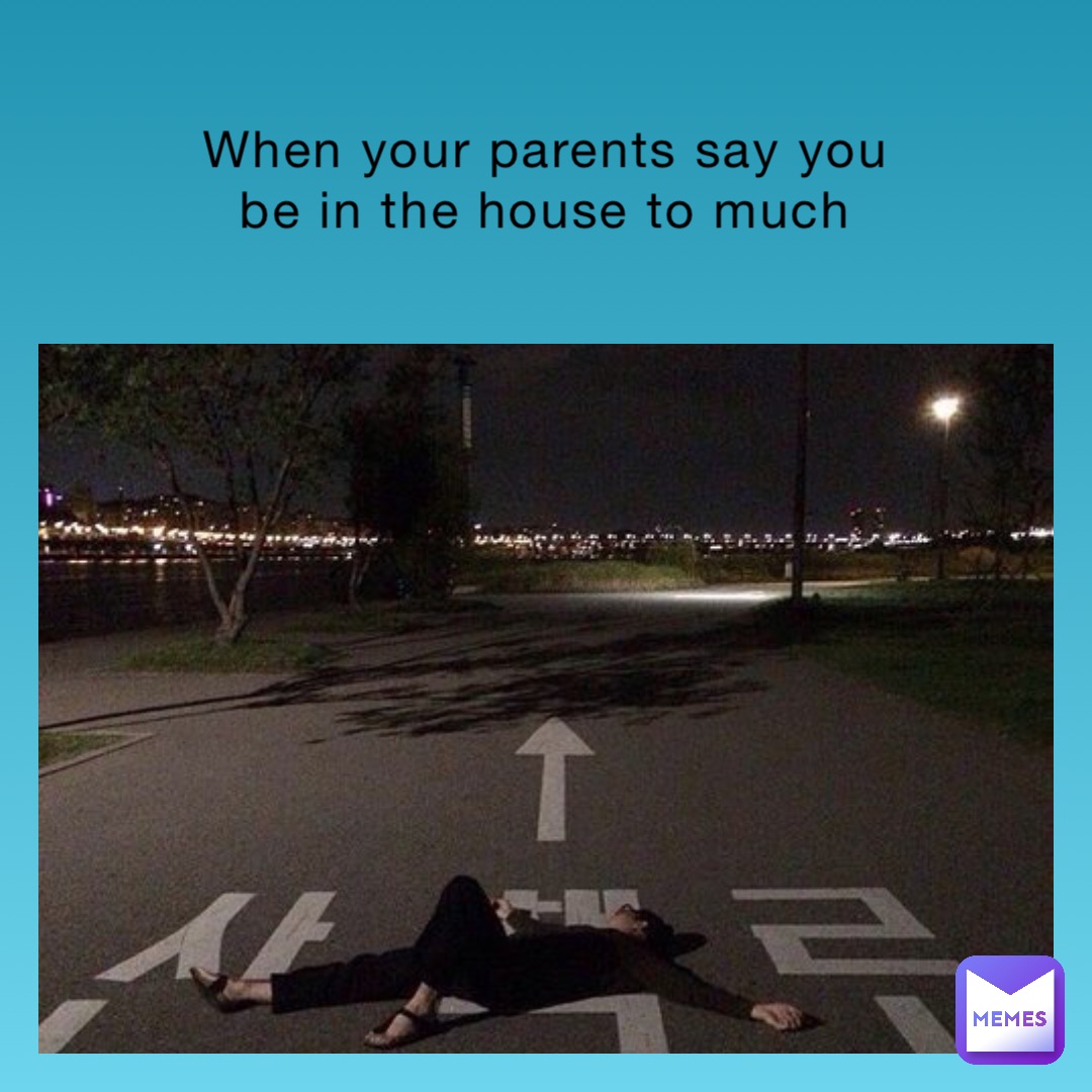 When your parents say you be in the house to much