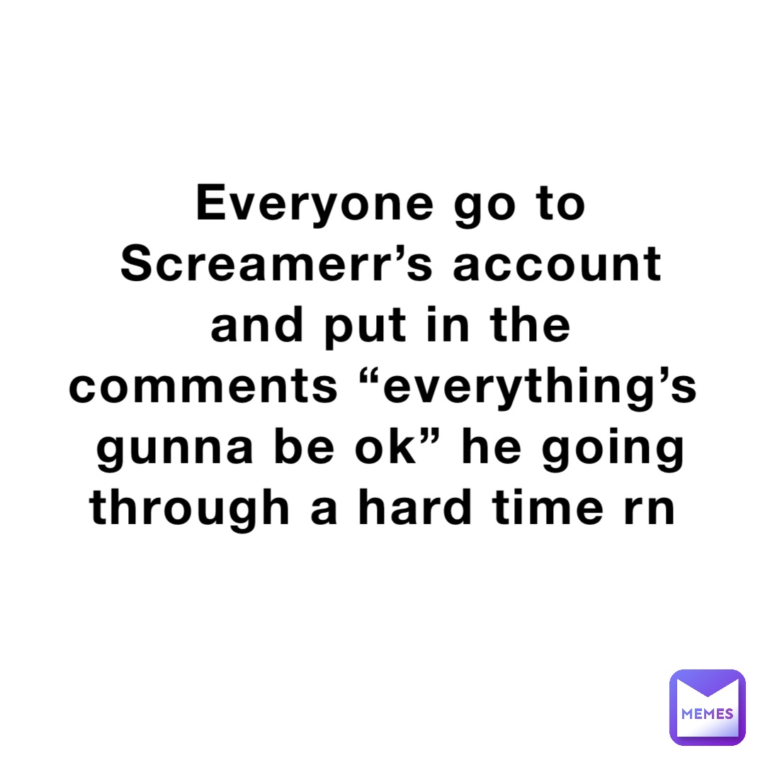 Everyone go to Screamerr’s account and put in the comments “everything’s gunna be ok” he going through a hard time rn