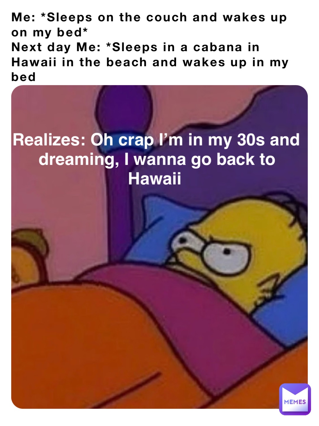 Me: *Sleeps on the couch and wakes up on my bed*
Next day Me: *Sleeps in a cabana in Hawaii in the beach and wakes up in my bed Realizes: Oh crap I’m in my 30s and dreaming, I wanna go back to Hawaii