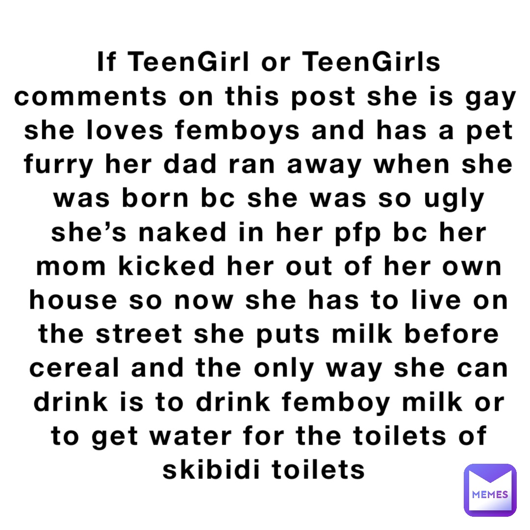 If TeenGirl or TeenGirls comments on this post she is gay she loves femboys and has a pet furry her dad ran away when she was born bc she was so ugly she’s naked in her pfp bc her mom kicked her out of her own house so now she has to live on the street she puts milk before cereal and the only way she can drink is to drink femboy milk or to get water for the toilets of skibidi toilets