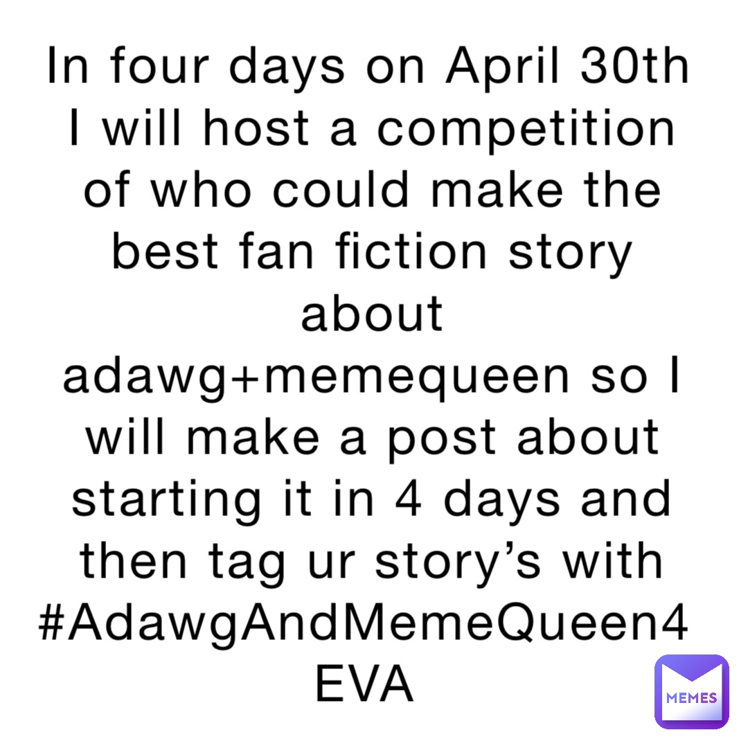 In four days on April 30th I will host a competition of who could make the best fan fiction story about adawg+memequeen so I will make a post about starting it in 4 days and then tag ur story’s with #AdawgAndMemeQueen4EVA