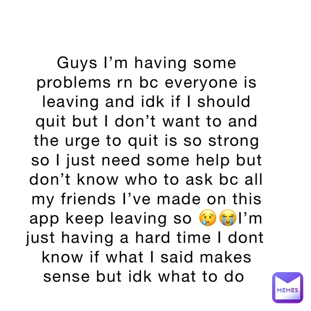 Guys I’m having some problems rn bc everyone is leaving and idk if I should quit but I don’t want to and the urge to quit is so strong so I just need some help but don’t know who to ask bc all my friends I’ve made on this app keep leaving so 😢😭I’m just having a hard time I dont know if what I said makes sense but idk what to do