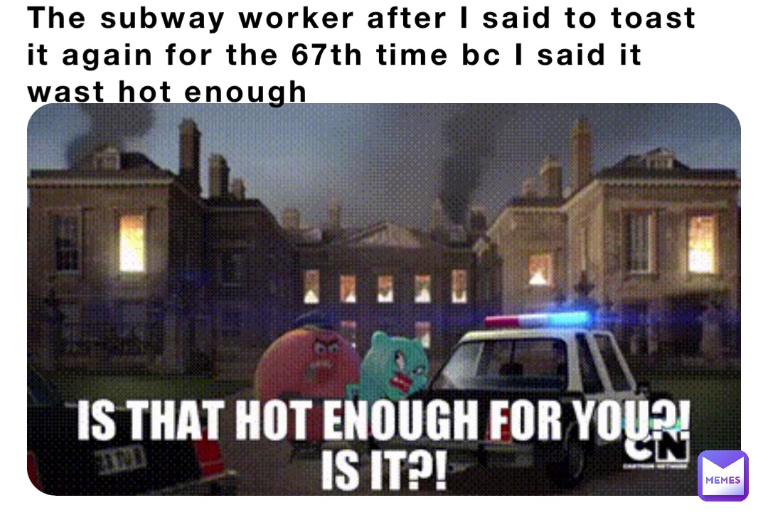 The subway worker after I said to toast it again for the 67th time bc I said it wast hot enough