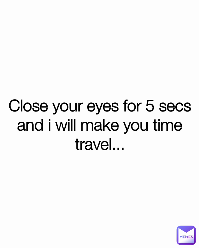 Close your eyes for 5 secs and i will make you time travel...