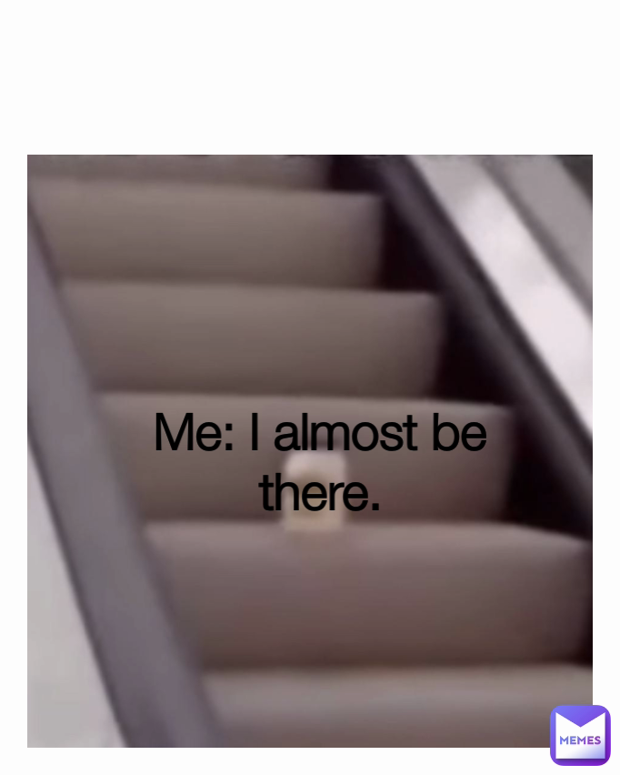 Me: I almost be there.