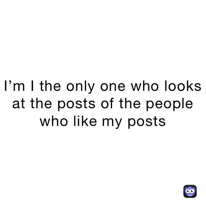 I’m I the only one who looks at the posts of the people who like my posts