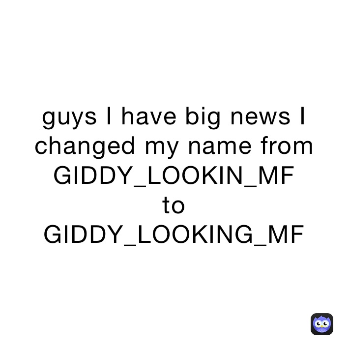 guys I have big news I changed my name from GIDDY_LOOKIN_MF
to 
GIDDY_LOOKING_MF