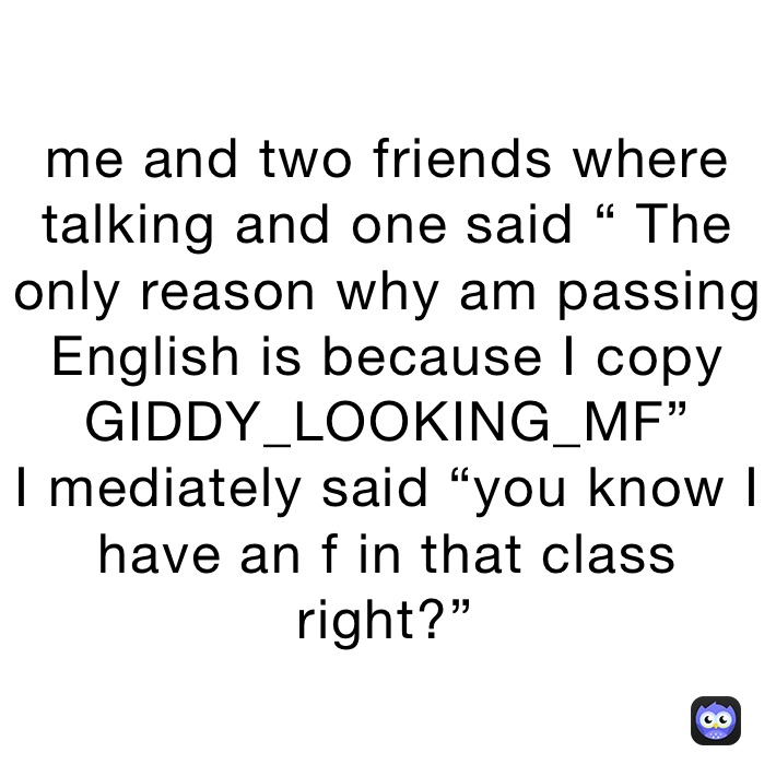 me and two friends where talking and one said “ The only reason why am passing English is because I copy GIDDY_LOOKING_MF”
I mediately said “you know I have an f in that class right?”￼￼