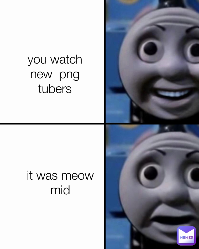 you watch new  png tubers
 it was meow mid
