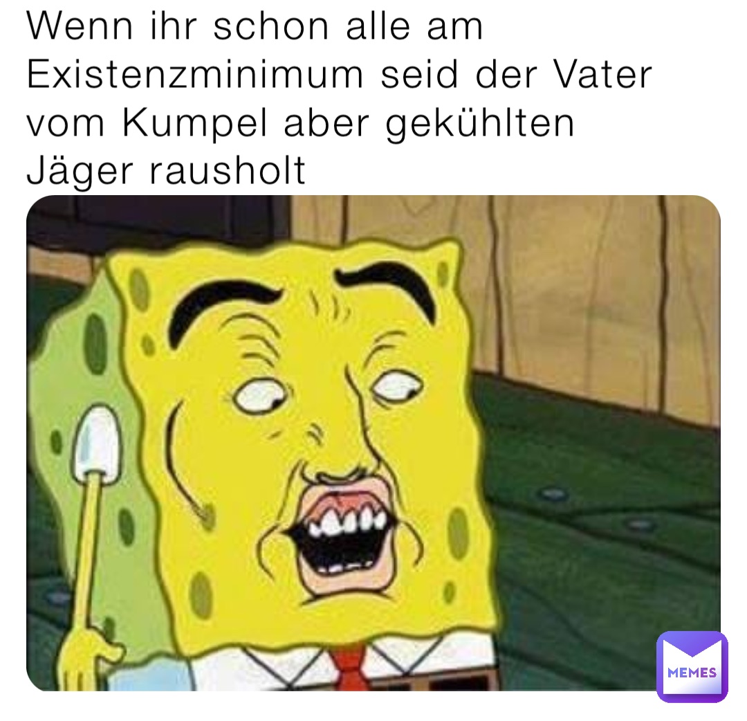 Wenn ihr schon alle am Existenzminimum seid der Vater vom Kumpel aber gekühlten Jäger rausholt