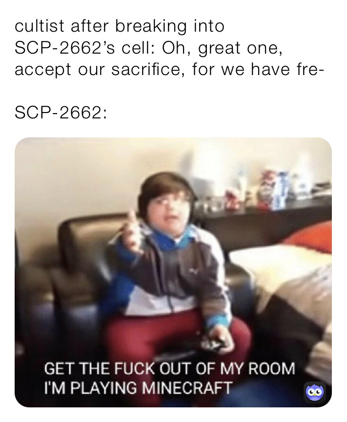 cultist after breaking into SCP-2662’s cell: Oh, great one, accept our sacrifice, for we have fre-

SCP-2662: