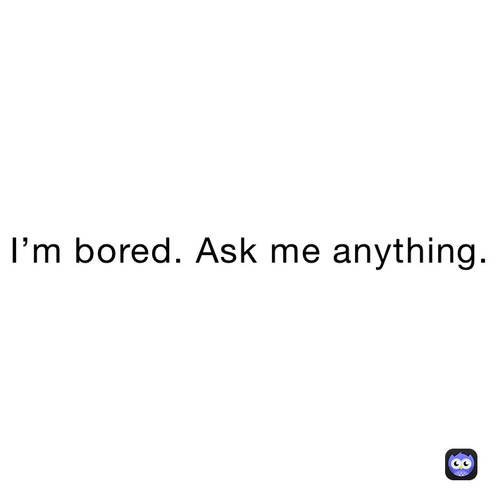 I’m bored. Ask me anything.