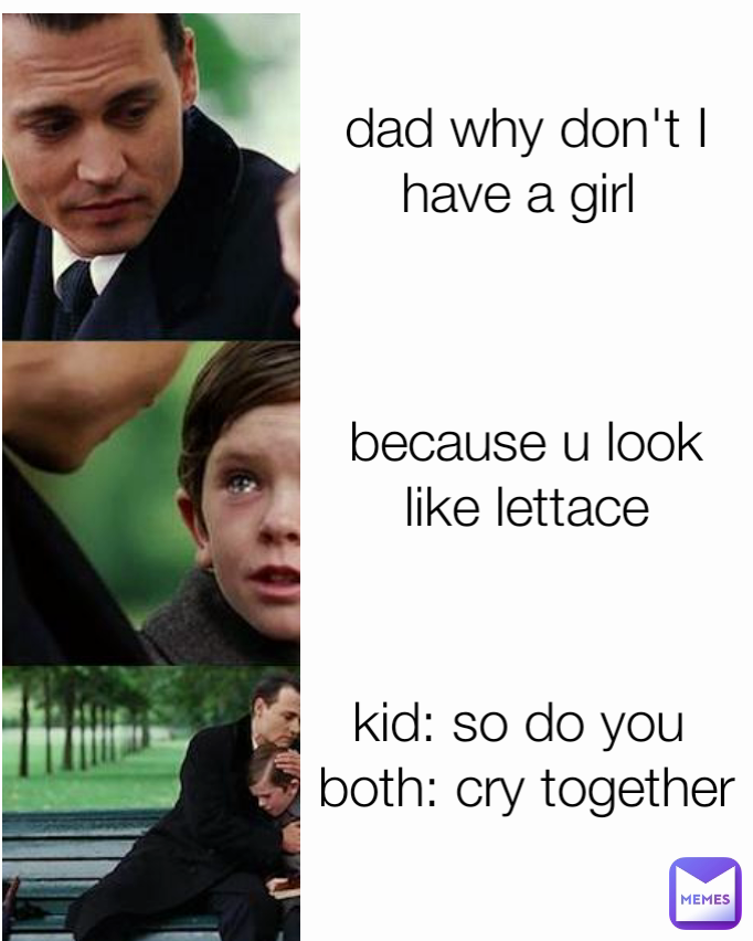 kid: so do you 
both: cry together
  dad why don't I have a girl  because u look like lettace