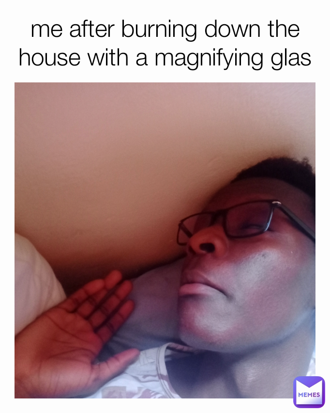 me after burning down the house with a magnifying glas